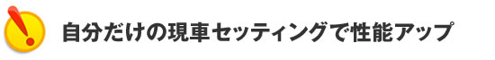 自分だけの現車セッティングで性能アップ